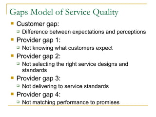 Gaps Model of Service Quality
   Customer gap:
       Difference between expectations and perceptions
   Provider gap 1:
       Not knowing what customers expect
   Provider gap 2:
       Not selecting the right service designs and
        standards
   Provider gap 3:
       Not delivering to service standards
   Provider gap 4:
       Not matching performance to promises
 