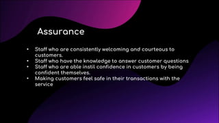 • Staff who are consistently welcoming and courteous to
customers.
• Staff who have the knowledge to answer customer questions
• Staff who are able instil confidence in customers by being
confident themselves.
• Making customers feel safe in their transactions with the
service
Assurance
 