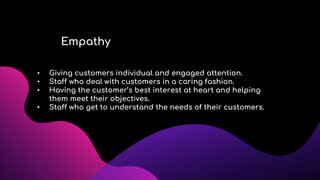 Empathy
• Giving customers individual and engaged attention.
• Staff who deal with customers in a caring fashion.
• Having the customer’s best interest at heart and helping
them meet their objectives.
• Staff who get to understand the needs of their customers.
 