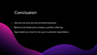 Conclusion
o Service not only service oriented business.
o Blend of all dimensions, makes a perfect offering.
o Gap model as a tool to live up to customer expectation.
 
