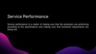 Service performance is a matter of making sure that the processes are performing
according to the specifications and making sure that functional requirements are
being met.
Service Performance
 