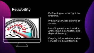 Reliability
Performing services right the
first time.
Providing services on time or
sooner.
Handling customers' service
problems in a consistent and
dependable way.
Keeping informed about when
services will be performed.
 