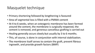 Masquelet technique
• Primary shortening followed by lengthening is favoured
• Area of segmental loss is filled with a PMMA cement
• At 4 to 6 weeks, when an osteogenic membrane has been formed
around the cement, the membrane is surgically reopened, the
cement is removed, and generous cancellous grafting is carried out
• Healing generally occurs slowly but usually by 3 to 6 months.
• This, of course, is done in conjunction with internal stabilization.
• The membrane itself serves to contain the graft, prevent fibrous
ingrowth, and provide growth factors (BMP)
 