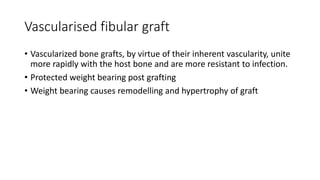 Vascularised fibular graft
• Vascularized bone grafts, by virtue of their inherent vascularity, unite
more rapidly with the host bone and are more resistant to infection.
• Protected weight bearing post grafting
• Weight bearing causes remodelling and hypertrophy of graft
 