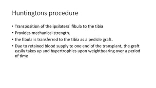 Huntingtons procedure
• Transposition of the ipsilateral fibula to the tibia
• Provides mechanical strength.
• the fibula is transferred to the tibia as a pedicle graft.
• Due to retained blood supply to one end of the transplant, the graft
easily takes up and hypertrophies upon weightbearing over a period
of time
 