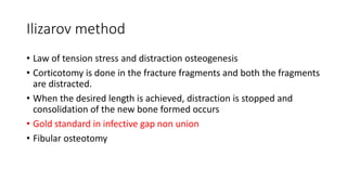 Ilizarov method
• Law of tension stress and distraction osteogenesis
• Corticotomy is done in the fracture fragments and both the fragments
are distracted.
• When the desired length is achieved, distraction is stopped and
consolidation of the new bone formed occurs
• Gold standard in infective gap non union
• Fibular osteotomy
 
