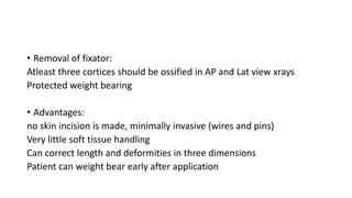 • Removal of fixator:
Atleast three cortices should be ossified in AP and Lat view xrays
Protected weight bearing
• Advantages:
no skin incision is made, minimally invasive (wires and pins)
Very little soft tissue handling
Can correct length and deformities in three dimensions
Patient can weight bear early after application
 