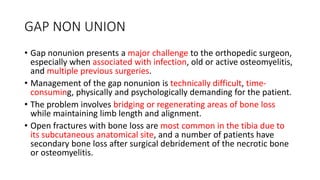 GAP NON UNION
• Gap nonunion presents a major challenge to the orthopedic surgeon,
especially when associated with infection, old or active osteomyelitis,
and multiple previous surgeries.
• Management of the gap nonunion is technically difficult, time-
consuming, physically and psychologically demanding for the patient.
• The problem involves bridging or regenerating areas of bone loss
while maintaining limb length and alignment.
• Open fractures with bone loss are most common in the tibia due to
its subcutaneous anatomical site, and a number of patients have
secondary bone loss after surgical debridement of the necrotic bone
or osteomyelitis.
 