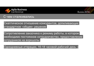 Скептическое отношение конкурентов, допиливающих
стандартное «общее» решение
Сопротивление заказчика к режиму работы, в котором
необходимо постоянное сотрудничество, предоставление
сотрудников на воркшопы
Однодневные итерации, 16-18 часовой рабочий день :)
С чем сталкивались
 