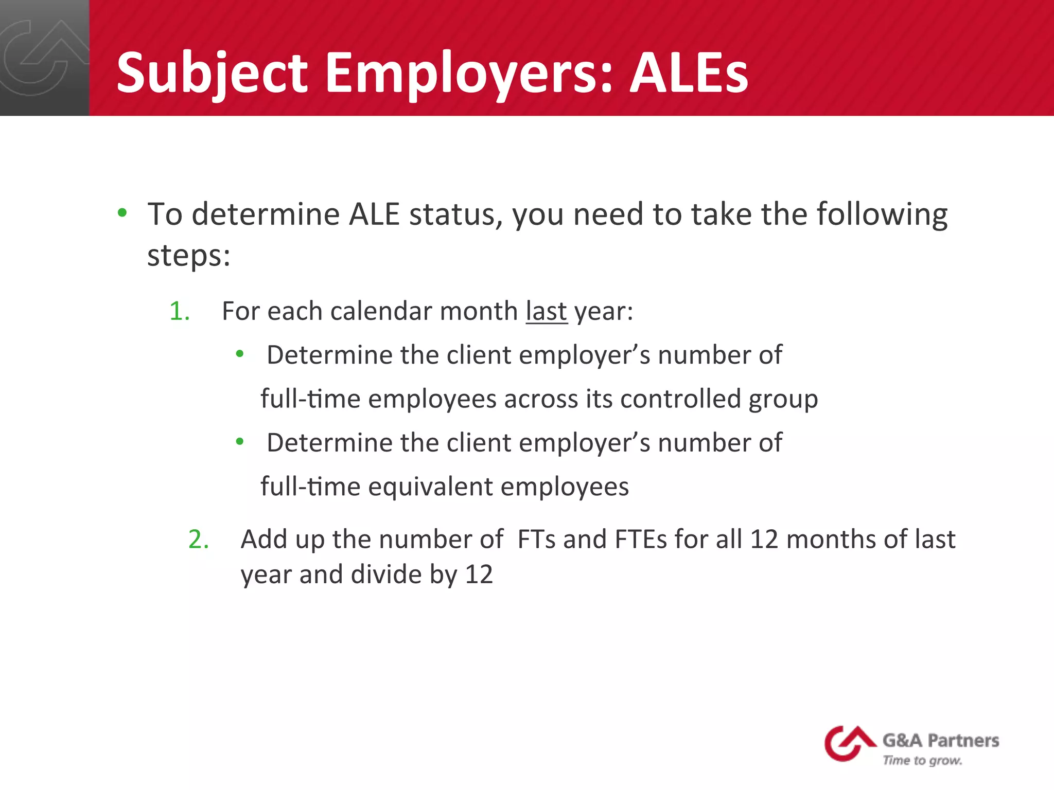 •  To	
  determine	
  ALE	
  status,	
  you	
  need	
  to	
  take	
  the	
  following	
  
steps:	
  
1.  For	
  each	
  calendar	
  month	
  last	
  year:	
  
•  Determine	
  the	
  client	
  employer’s	
  number	
  of	
  	
  
	
  	
  	
  full-­‐@me	
  employees	
  across	
  its	
  controlled	
  group	
  	
  
•  Determine	
  the	
  client	
  employer’s	
  number	
  of	
  	
  
	
  	
  	
  full-­‐@me	
  equivalent	
  employees	
  	
  
2.  Add	
  up	
  the	
  number	
  of	
  	
  FTs	
  and	
  FTEs	
  for	
  all	
  12	
  months	
  of	
  last	
  
year	
  and	
  divide	
  by	
  12	
  
Subject	
  Employers:	
  ALEs	
  
 