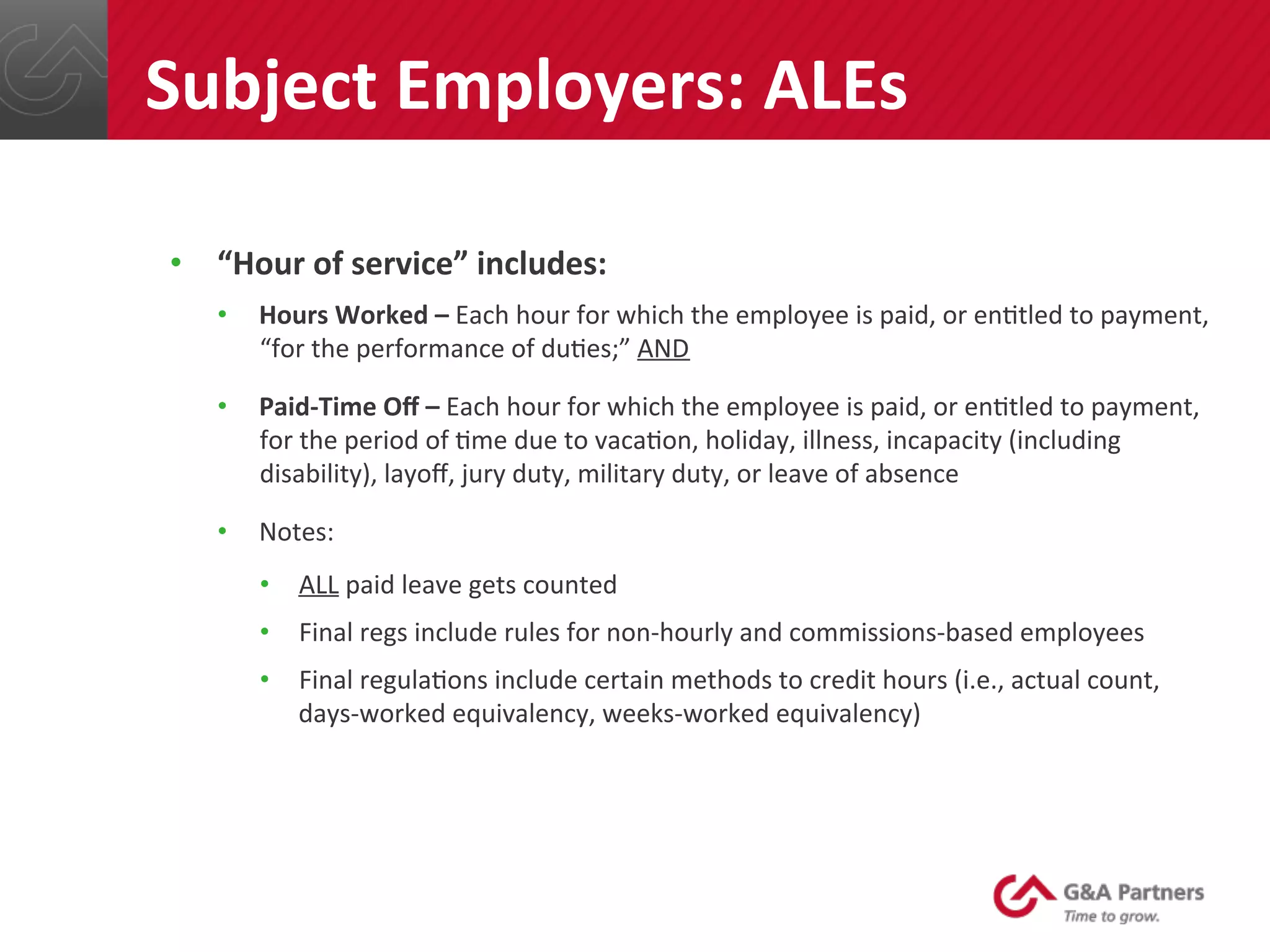 •  “Hour	
  of	
  service”	
  includes:	
  
•  Hours	
  Worked	
  –	
  Each	
  hour	
  for	
  which	
  the	
  employee	
  is	
  paid,	
  or	
  en@tled	
  to	
  payment,	
  
“for	
  the	
  performance	
  of	
  du@es;”	
  AND	
  
•  Paid-­‐Time	
  Oﬀ	
  –	
  Each	
  hour	
  for	
  which	
  the	
  employee	
  is	
  paid,	
  or	
  en@tled	
  to	
  payment,	
  
for	
  the	
  period	
  of	
  @me	
  due	
  to	
  vaca@on,	
  holiday,	
  illness,	
  incapacity	
  (including	
  
disability),	
  layoﬀ,	
  jury	
  duty,	
  military	
  duty,	
  or	
  leave	
  of	
  absence	
  
•  Notes:	
  
•  ALL	
  paid	
  leave	
  gets	
  counted	
  
•  Final	
  regs	
  include	
  rules	
  for	
  non-­‐hourly	
  and	
  commissions-­‐based	
  employees	
  
•  Final	
  regula@ons	
  include	
  certain	
  methods	
  to	
  credit	
  hours	
  (i.e.,	
  actual	
  count,	
  
days-­‐worked	
  equivalency,	
  weeks-­‐worked	
  equivalency)	
  
	
  
	
  
Subject	
  Employers:	
  ALEs	
  
 