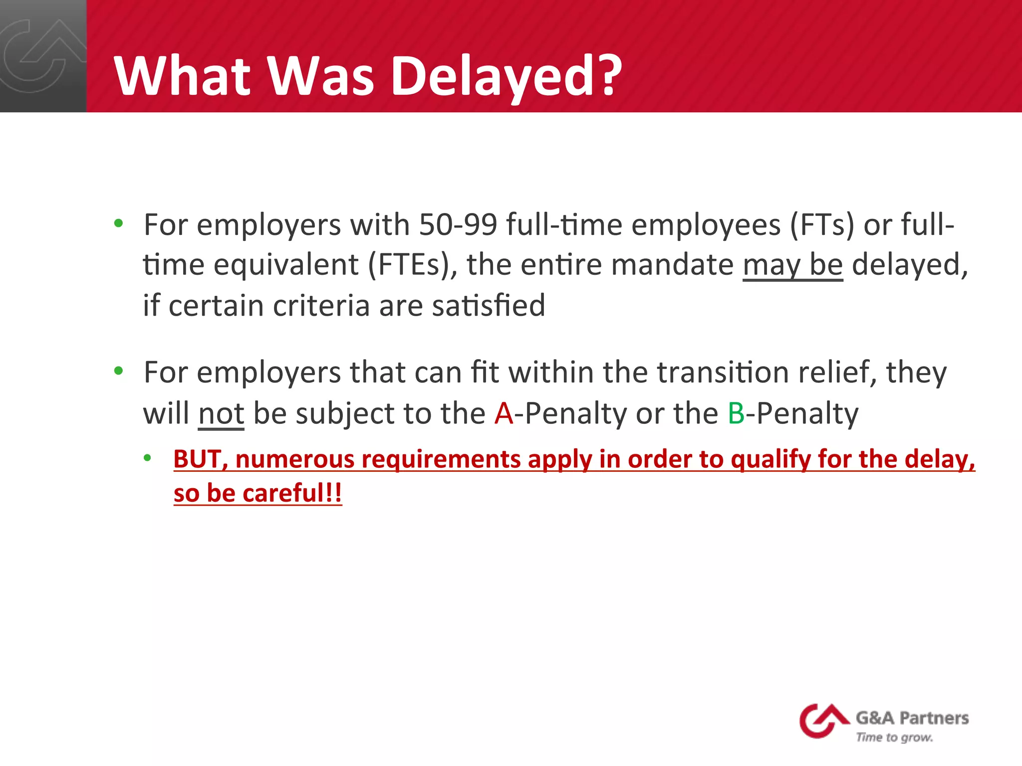•  For	
  employers	
  with	
  50-­‐99	
  full-­‐@me	
  employees	
  (FTs)	
  or	
  full-­‐
@me	
  equivalent	
  (FTEs),	
  the	
  en@re	
  mandate	
  may	
  be	
  delayed,	
  
if	
  certain	
  criteria	
  are	
  sa@sﬁed	
  
•  For	
  employers	
  that	
  can	
  ﬁt	
  within	
  the	
  transi@on	
  relief,	
  they	
  
will	
  not	
  be	
  subject	
  to	
  the	
  A-­‐Penalty	
  or	
  the	
  B-­‐Penalty	
  
•  BUT,	
  numerous	
  requirements	
  apply	
  in	
  order	
  to	
  qualify	
  for	
  the	
  delay,	
  
so	
  be	
  careful!!	
  	
  
	
  
	
  
	
  
	
  
What	
  Was	
  Delayed?	
  
 