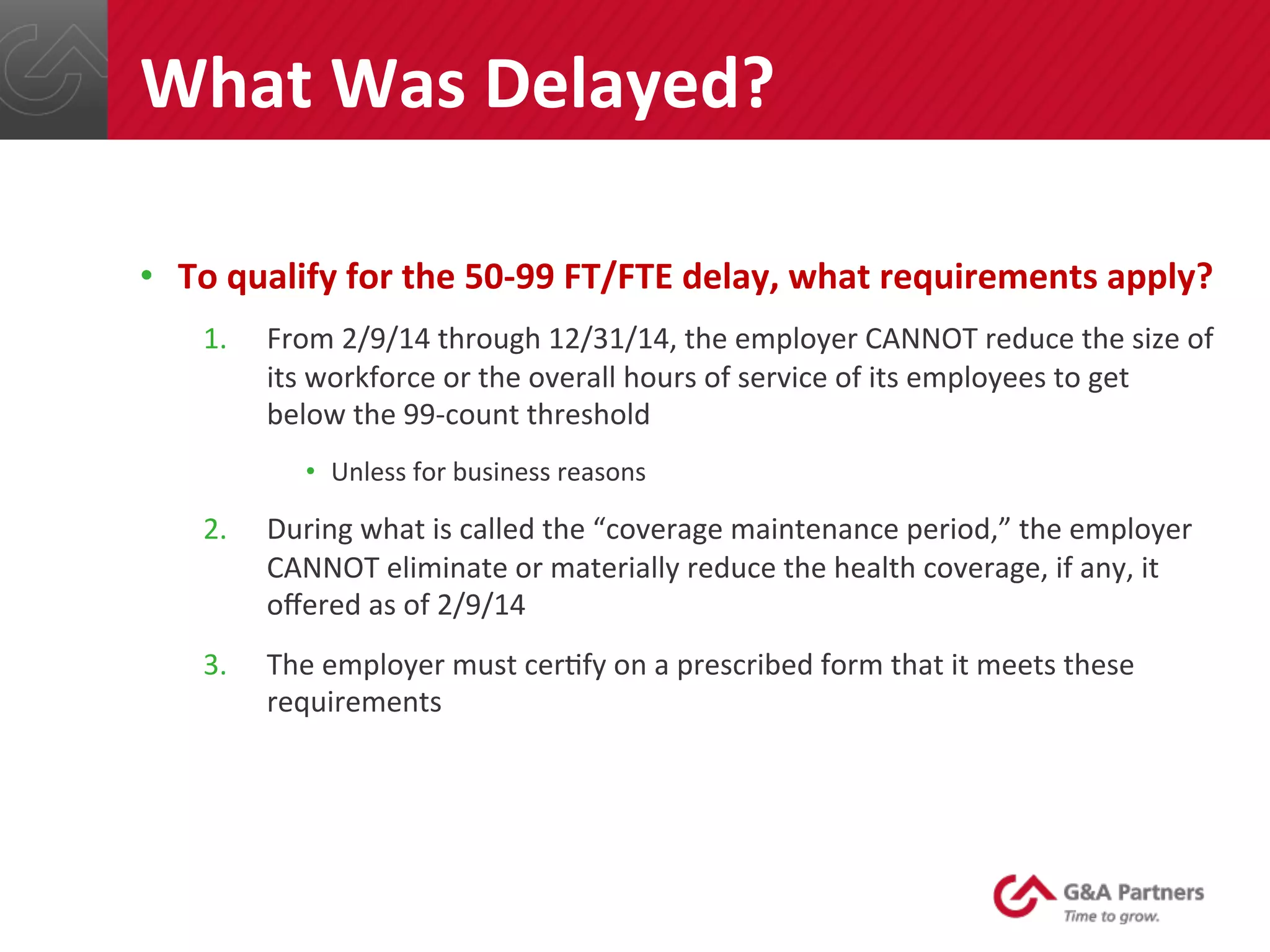 •  To	
  qualify	
  for	
  the	
  50-­‐99	
  FT/FTE	
  delay,	
  what	
  requirements	
  apply?	
  
1.  From	
  2/9/14	
  through	
  12/31/14,	
  the	
  employer	
  CANNOT	
  reduce	
  the	
  size	
  of	
  
its	
  workforce	
  or	
  the	
  overall	
  hours	
  of	
  service	
  of	
  its	
  employees	
  to	
  get	
  
below	
  the	
  99-­‐count	
  threshold	
  
•  Unless	
  for	
  business	
  reasons	
  
2.  During	
  what	
  is	
  called	
  the	
  “coverage	
  maintenance	
  period,”	
  the	
  employer	
  
CANNOT	
  eliminate	
  or	
  materially	
  reduce	
  the	
  health	
  coverage,	
  if	
  any,	
  it	
  
oﬀered	
  as	
  of	
  2/9/14	
  
3.  The	
  employer	
  must	
  cer@fy	
  on	
  a	
  prescribed	
  form	
  that	
  it	
  meets	
  these	
  
requirements	
  
	
  
	
  
	
  
What	
  Was	
  Delayed?	
  
 