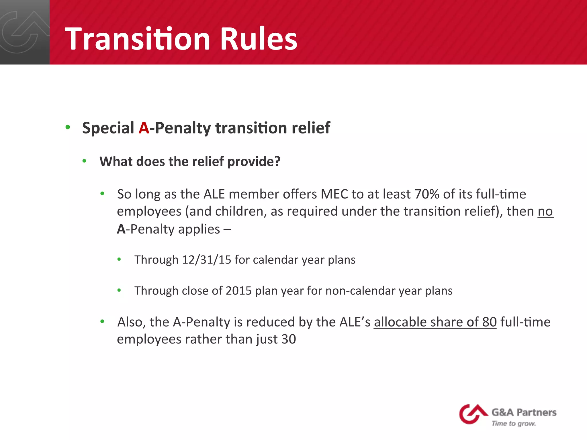 •  Special	
  A-­‐Penalty	
  transiUon	
  relief	
  
•  What	
  does	
  the	
  relief	
  provide?	
  
•  So	
  long	
  as	
  the	
  ALE	
  member	
  oﬀers	
  MEC	
  to	
  at	
  least	
  70%	
  of	
  its	
  full-­‐@me	
  
employees	
  (and	
  children,	
  as	
  required	
  under	
  the	
  transi@on	
  relief),	
  then	
  no	
  
A-­‐Penalty	
  applies	
  –	
  
•  Through	
  12/31/15	
  for	
  calendar	
  year	
  plans	
  
•  Through	
  close	
  of	
  2015	
  plan	
  year	
  for	
  non-­‐calendar	
  year	
  plans	
  
•  Also,	
  the	
  A-­‐Penalty	
  is	
  reduced	
  by	
  the	
  ALE’s	
  allocable	
  share	
  of	
  80	
  full-­‐@me	
  
employees	
  rather	
  than	
  just	
  30	
  
	
  
TransiUon	
  Rules	
  
 