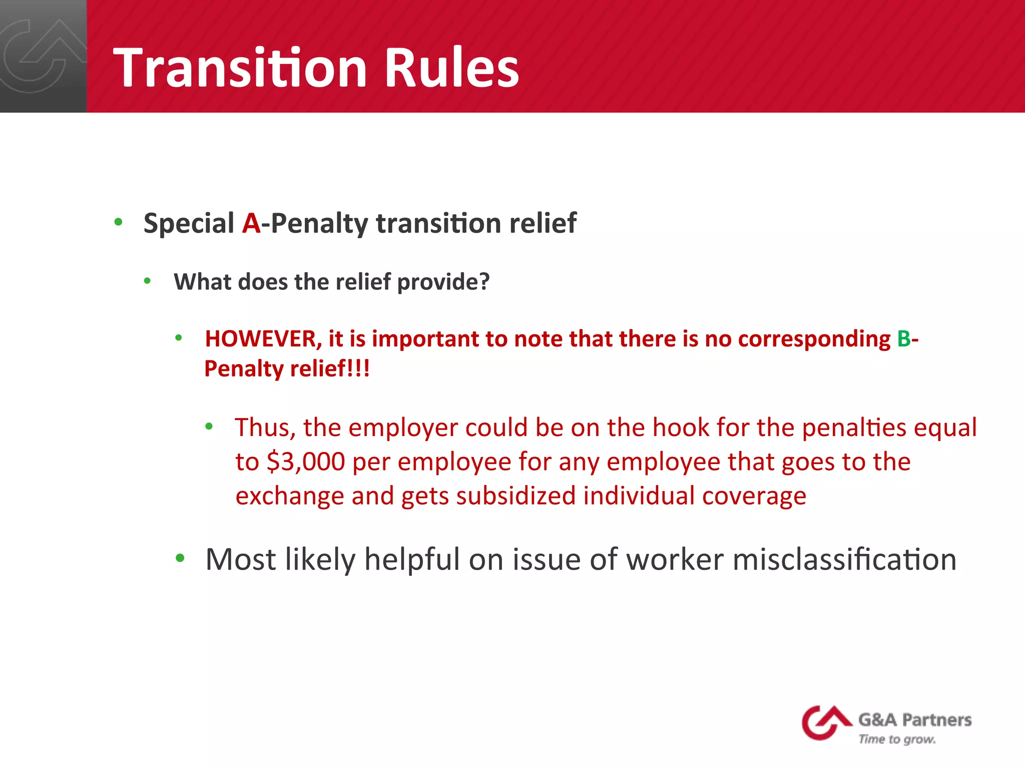 •  Special	
  A-­‐Penalty	
  transiUon	
  relief	
  
•  What	
  does	
  the	
  relief	
  provide?	
  
•  HOWEVER,	
  it	
  is	
  important	
  to	
  note	
  that	
  there	
  is	
  no	
  corresponding	
  B-­‐
Penalty	
  relief!!!	
  
•  Thus,	
  the	
  employer	
  could	
  be	
  on	
  the	
  hook	
  for	
  the	
  penal@es	
  equal	
  
to	
  $3,000	
  per	
  employee	
  for	
  any	
  employee	
  that	
  goes	
  to	
  the	
  
exchange	
  and	
  gets	
  subsidized	
  individual	
  coverage	
  
•  Most	
  likely	
  helpful	
  on	
  issue	
  of	
  worker	
  misclassiﬁca@on	
  
	
  
	
  
	
  
TransiUon	
  Rules	
  
 