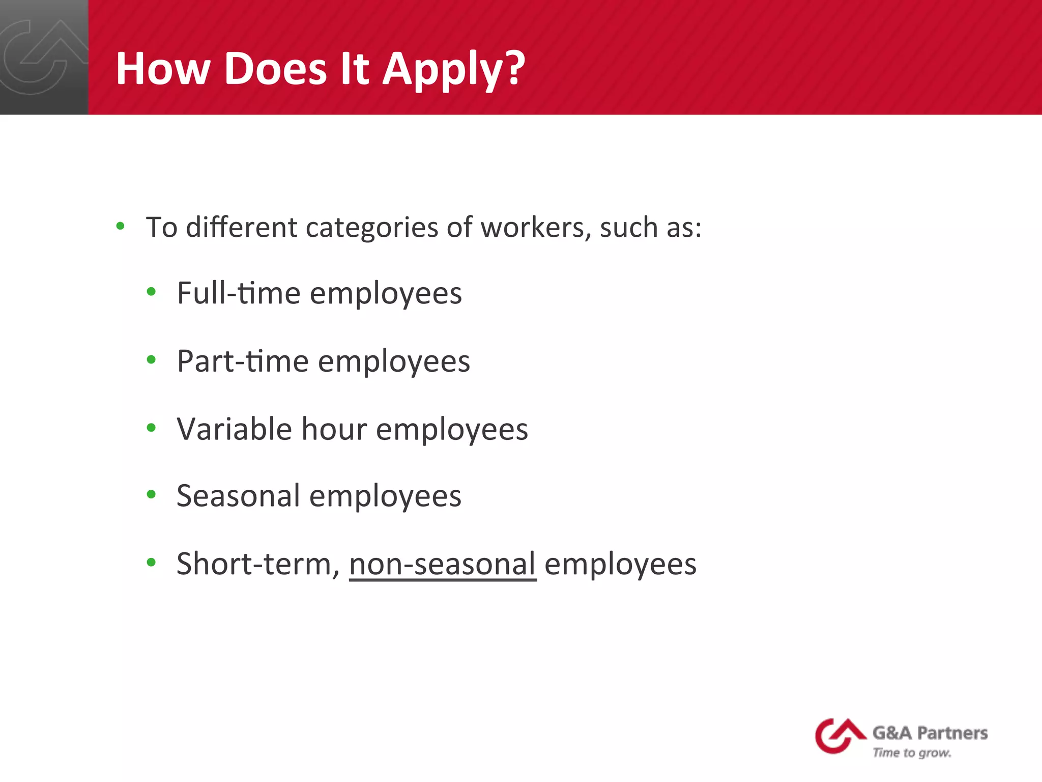 •  To	
  diﬀerent	
  categories	
  of	
  workers,	
  such	
  as:	
  
•  Full-­‐@me	
  employees	
  
•  Part-­‐@me	
  employees	
  
•  Variable	
  hour	
  employees	
  
•  Seasonal	
  employees	
  
•  Short-­‐term,	
  non-­‐seasonal	
  employees	
  
	
  
	
  
	
  
How	
  Does	
  It	
  Apply?	
  
 