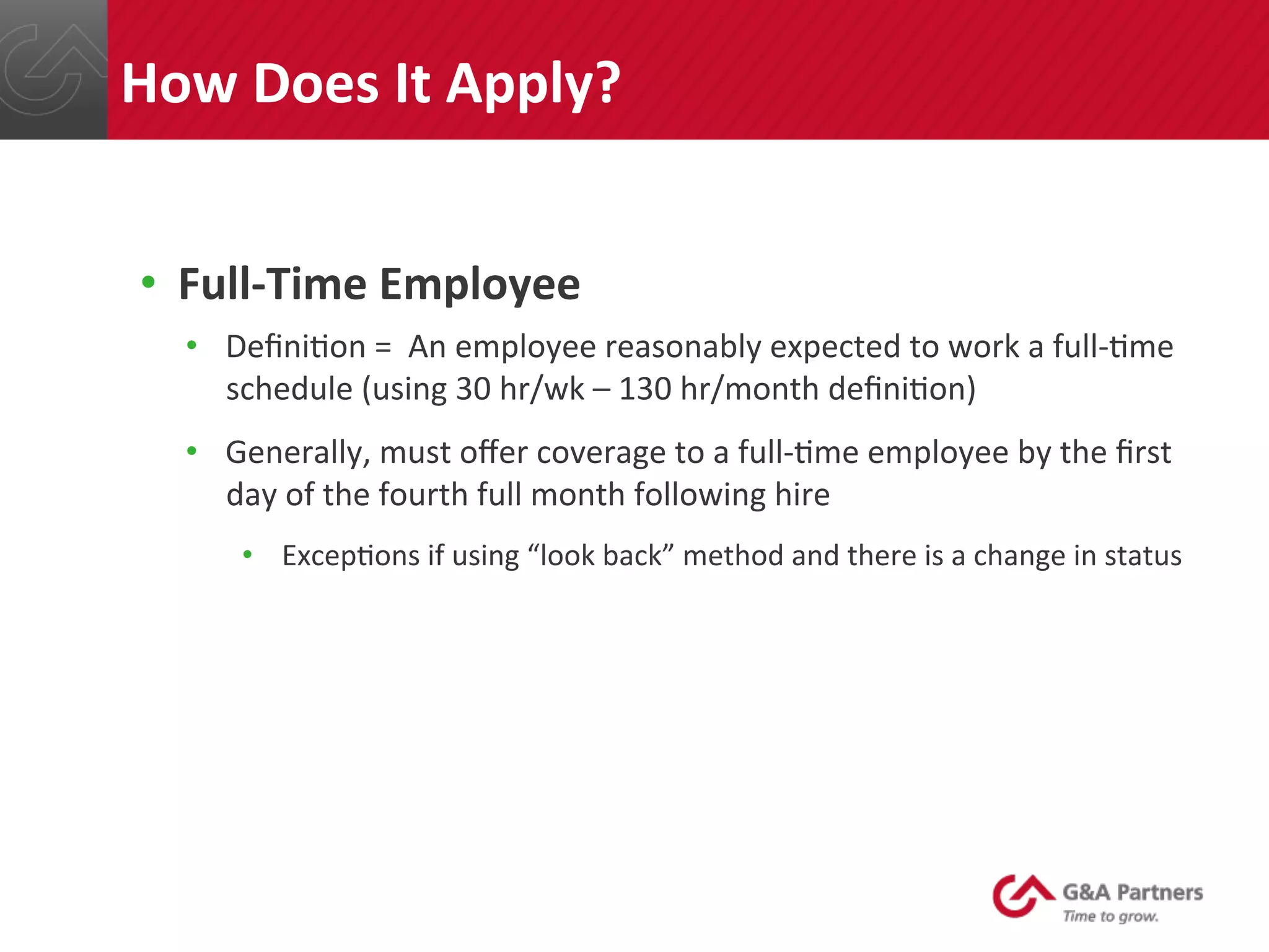 •  Full-­‐Time	
  Employee	
  
•  Deﬁni@on	
  =	
  	
  An	
  employee	
  reasonably	
  expected	
  to	
  work	
  a	
  full-­‐@me	
  
schedule	
  (using	
  30	
  hr/wk	
  –	
  130	
  hr/month	
  deﬁni@on)	
  
•  Generally,	
  must	
  oﬀer	
  coverage	
  to	
  a	
  full-­‐@me	
  employee	
  by	
  the	
  ﬁrst	
  
day	
  of	
  the	
  fourth	
  full	
  month	
  following	
  hire	
  
•  Excep@ons	
  if	
  using	
  “look	
  back”	
  method	
  and	
  there	
  is	
  a	
  change	
  in	
  status	
  
	
  
	
  
	
  
	
  
	
  
How	
  Does	
  It	
  Apply?	
  
 