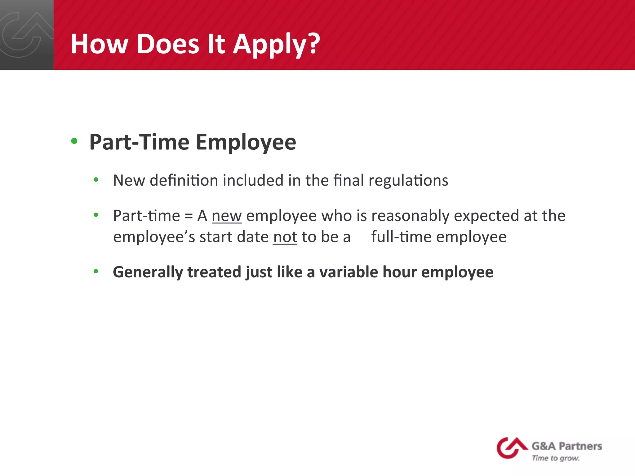 •  Part-­‐Time	
  Employee	
  
•  New	
  deﬁni@on	
  included	
  in	
  the	
  ﬁnal	
  regula@ons	
  
•  Part-­‐@me	
  =	
  A	
  new	
  employee	
  who	
  is	
  reasonably	
  expected	
  at	
  the	
  
employee’s	
  start	
  date	
  not	
  to	
  be	
  a	
  	
  	
  	
  	
  full-­‐@me	
  employee	
  
•  Generally	
  treated	
  just	
  like	
  a	
  variable	
  hour	
  employee	
  	
  
	
  
	
  
	
  
	
  
	
  
How	
  Does	
  It	
  Apply?	
  
 