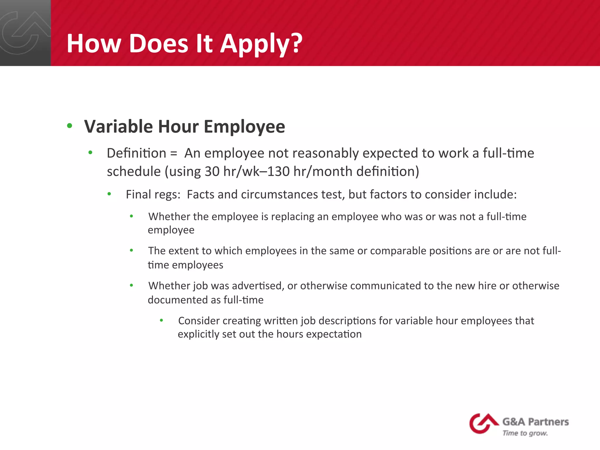 •  Variable	
  Hour	
  Employee	
  
•  Deﬁni@on	
  =	
  	
  An	
  employee	
  not	
  reasonably	
  expected	
  to	
  work	
  a	
  full-­‐@me	
  
schedule	
  (using	
  30	
  hr/wk–130	
  hr/month	
  deﬁni@on)	
  
•  Final	
  regs:	
  	
  Facts	
  and	
  circumstances	
  test,	
  but	
  factors	
  to	
  consider	
  include:	
  
•  Whether	
  the	
  employee	
  is	
  replacing	
  an	
  employee	
  who	
  was	
  or	
  was	
  not	
  a	
  full-­‐@me	
  
employee	
  
•  The	
  extent	
  to	
  which	
  employees	
  in	
  the	
  same	
  or	
  comparable	
  posi@ons	
  are	
  or	
  are	
  not	
  full-­‐
@me	
  employees	
  
•  Whether	
  job	
  was	
  adver@sed,	
  or	
  otherwise	
  communicated	
  to	
  the	
  new	
  hire	
  or	
  otherwise	
  
documented	
  as	
  full-­‐@me	
  
•  Consider	
  crea@ng	
  wrinen	
  job	
  descrip@ons	
  for	
  variable	
  hour	
  employees	
  that	
  
explicitly	
  set	
  out	
  the	
  hours	
  expecta@on	
  
	
  
	
  
	
  
How	
  Does	
  It	
  Apply?	
  
 