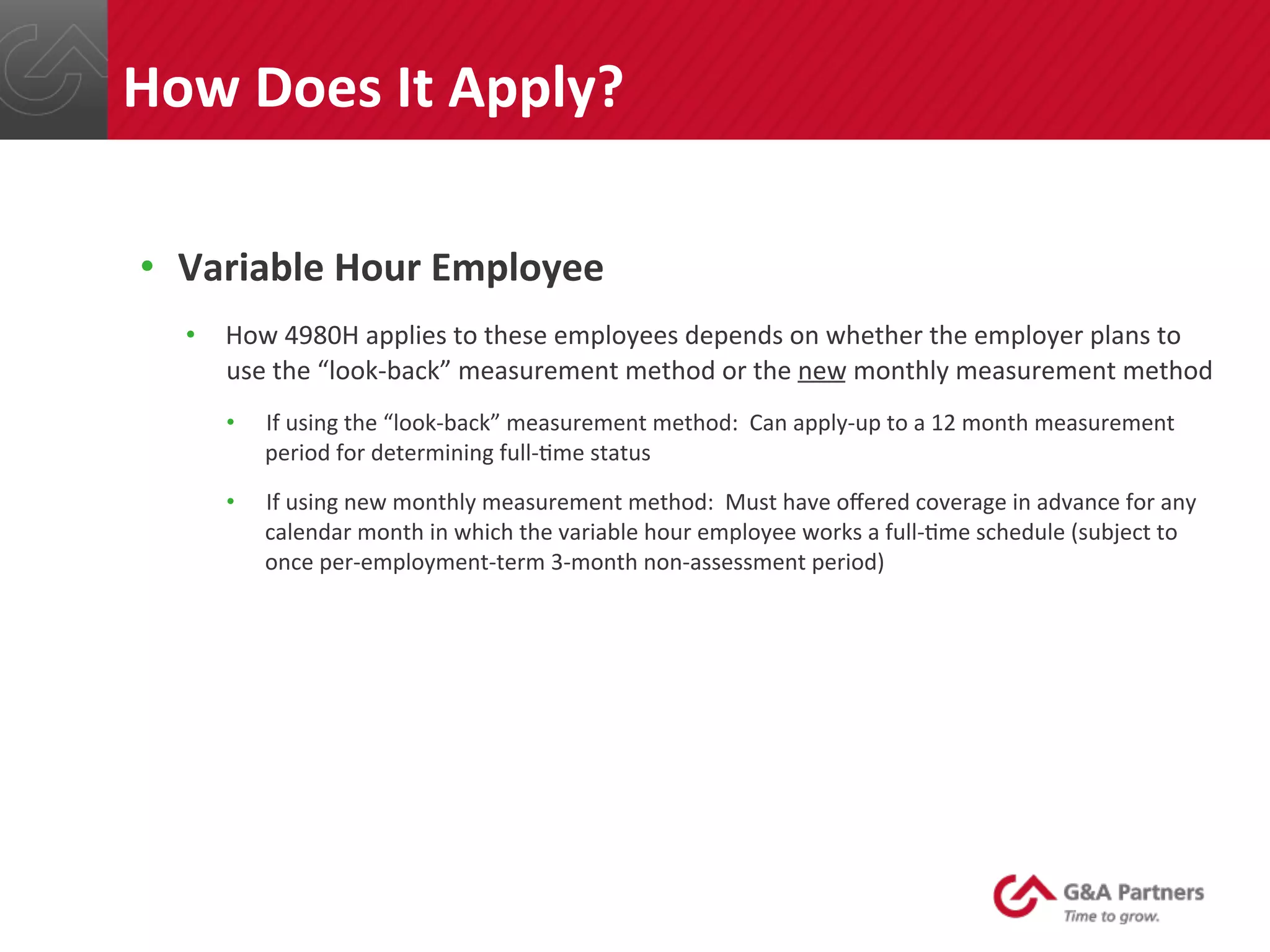 •  Variable	
  Hour	
  Employee	
  
•  How	
  4980H	
  applies	
  to	
  these	
  employees	
  depends	
  on	
  whether	
  the	
  employer	
  plans	
  to	
  
use	
  the	
  “look-­‐back”	
  measurement	
  method	
  or	
  the	
  new	
  monthly	
  measurement	
  method	
  
•  If	
  using	
  the	
  “look-­‐back”	
  measurement	
  method:	
  	
  Can	
  apply-­‐up	
  to	
  a	
  12	
  month	
  measurement	
  
period	
  for	
  determining	
  full-­‐@me	
  status	
  
•  If	
  using	
  new	
  monthly	
  measurement	
  method:	
  	
  Must	
  have	
  oﬀered	
  coverage	
  in	
  advance	
  for	
  any	
  
calendar	
  month	
  in	
  which	
  the	
  variable	
  hour	
  employee	
  works	
  a	
  full-­‐@me	
  schedule	
  (subject	
  to	
  
once	
  per-­‐employment-­‐term	
  3-­‐month	
  non-­‐assessment	
  period)	
  
	
  
	
  
	
  
	
  
	
  
How	
  Does	
  It	
  Apply?	
  
 