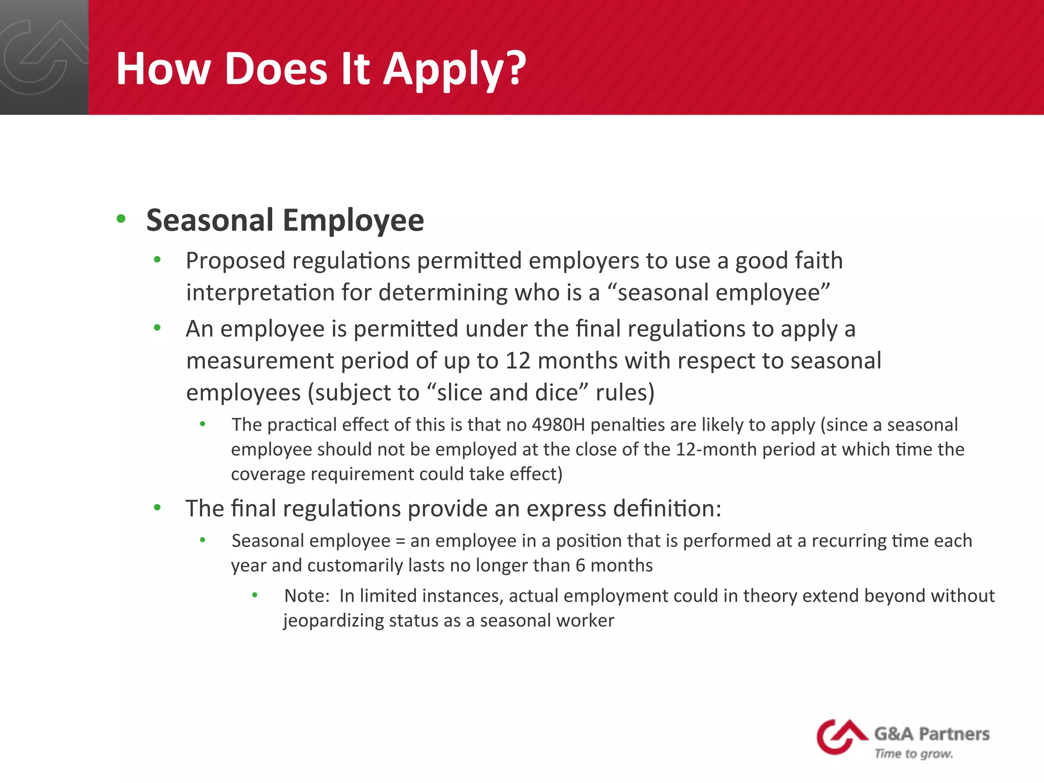 •  Seasonal	
  Employee	
  
•  Proposed	
  regula@ons	
  permined	
  employers	
  to	
  use	
  a	
  good	
  faith	
  
interpreta@on	
  for	
  determining	
  who	
  is	
  a	
  “seasonal	
  employee”	
  
•  An	
  employee	
  is	
  permined	
  under	
  the	
  ﬁnal	
  regula@ons	
  to	
  apply	
  a	
  
measurement	
  period	
  of	
  up	
  to	
  12	
  months	
  with	
  respect	
  to	
  seasonal	
  
employees	
  (subject	
  to	
  “slice	
  and	
  dice”	
  rules)	
  
•  The	
  prac@cal	
  eﬀect	
  of	
  this	
  is	
  that	
  no	
  4980H	
  penal@es	
  are	
  likely	
  to	
  apply	
  (since	
  a	
  seasonal	
  
employee	
  should	
  not	
  be	
  employed	
  at	
  the	
  close	
  of	
  the	
  12-­‐month	
  period	
  at	
  which	
  @me	
  the	
  
coverage	
  requirement	
  could	
  take	
  eﬀect)	
  
•  The	
  ﬁnal	
  regula@ons	
  provide	
  an	
  express	
  deﬁni@on:	
  
•  Seasonal	
  employee	
  =	
  an	
  employee	
  in	
  a	
  posi@on	
  that	
  is	
  performed	
  at	
  a	
  recurring	
  @me	
  each	
  
year	
  and	
  customarily	
  lasts	
  no	
  longer	
  than	
  6	
  months	
  
•  Note:	
  	
  In	
  limited	
  instances,	
  actual	
  employment	
  could	
  in	
  theory	
  extend	
  beyond	
  without	
  
jeopardizing	
  status	
  as	
  a	
  seasonal	
  worker	
  
	
  
	
  
How	
  Does	
  It	
  Apply?	
  
 