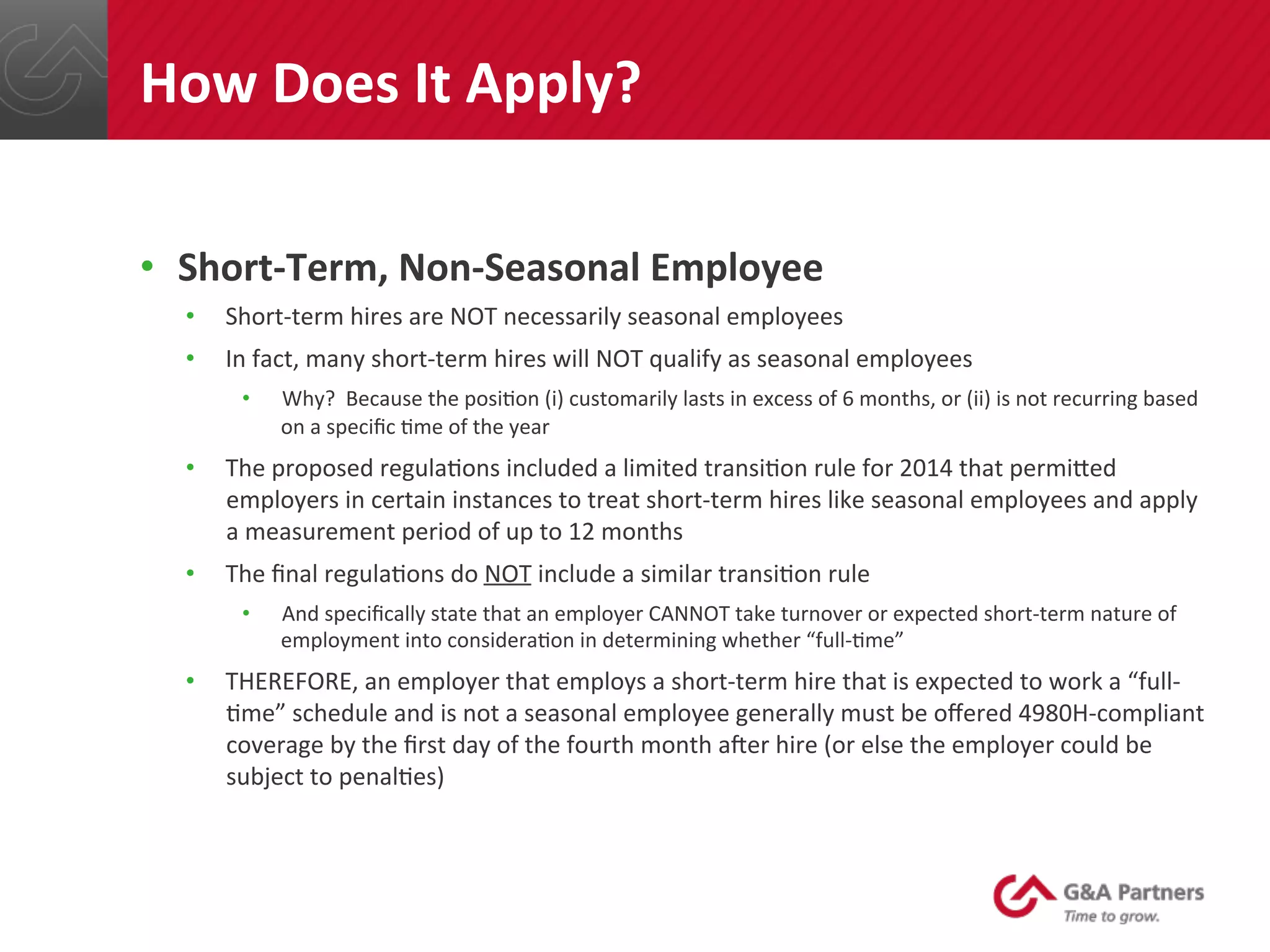 •  Short-­‐Term,	
  Non-­‐Seasonal	
  Employee	
  
•  Short-­‐term	
  hires	
  are	
  NOT	
  necessarily	
  seasonal	
  employees	
  
•  In	
  fact,	
  many	
  short-­‐term	
  hires	
  will	
  NOT	
  qualify	
  as	
  seasonal	
  employees	
  
•  Why?	
  	
  Because	
  the	
  posi@on	
  (i)	
  customarily	
  lasts	
  in	
  excess	
  of	
  6	
  months,	
  or	
  (ii)	
  is	
  not	
  recurring	
  based	
  
on	
  a	
  speciﬁc	
  @me	
  of	
  the	
  year	
  
•  The	
  proposed	
  regula@ons	
  included	
  a	
  limited	
  transi@on	
  rule	
  for	
  2014	
  that	
  permined	
  
employers	
  in	
  certain	
  instances	
  to	
  treat	
  short-­‐term	
  hires	
  like	
  seasonal	
  employees	
  and	
  apply	
  
a	
  measurement	
  period	
  of	
  up	
  to	
  12	
  months	
  
•  The	
  ﬁnal	
  regula@ons	
  do	
  NOT	
  include	
  a	
  similar	
  transi@on	
  rule	
  
•  And	
  speciﬁcally	
  state	
  that	
  an	
  employer	
  CANNOT	
  take	
  turnover	
  or	
  expected	
  short-­‐term	
  nature	
  of	
  
employment	
  into	
  considera@on	
  in	
  determining	
  whether	
  “full-­‐@me”	
  
•  THEREFORE,	
  an	
  employer	
  that	
  employs	
  a	
  short-­‐term	
  hire	
  that	
  is	
  expected	
  to	
  work	
  a	
  “full-­‐
@me”	
  schedule	
  and	
  is	
  not	
  a	
  seasonal	
  employee	
  generally	
  must	
  be	
  oﬀered	
  4980H-­‐compliant	
  
coverage	
  by	
  the	
  ﬁrst	
  day	
  of	
  the	
  fourth	
  month	
  aqer	
  hire	
  (or	
  else	
  the	
  employer	
  could	
  be	
  
subject	
  to	
  penal@es)	
  	
  
	
  
	
  
How	
  Does	
  It	
  Apply?	
  
 