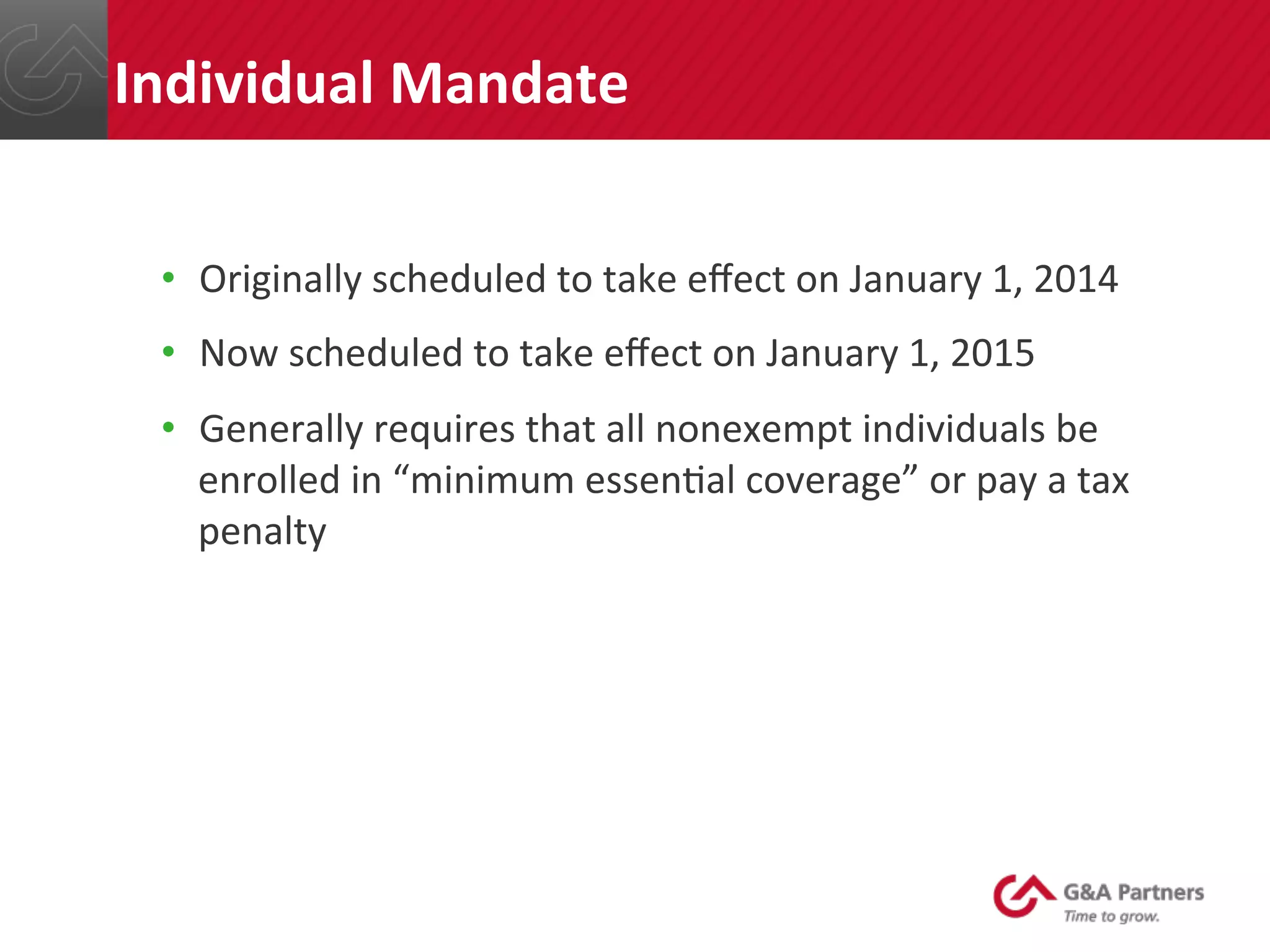 •  Originally	
  scheduled	
  to	
  take	
  eﬀect	
  on	
  January	
  1,	
  2014	
  
•  Now	
  scheduled	
  to	
  take	
  eﬀect	
  on	
  January	
  1,	
  2015	
  
•  Generally	
  requires	
  that	
  all	
  nonexempt	
  individuals	
  be	
  
enrolled	
  in	
  “minimum	
  essen@al	
  coverage”	
  or	
  pay	
  a	
  tax	
  
penalty	
  
	
  
	
  
	
  
	
  
	
  
Individual	
  Mandate	
  
 