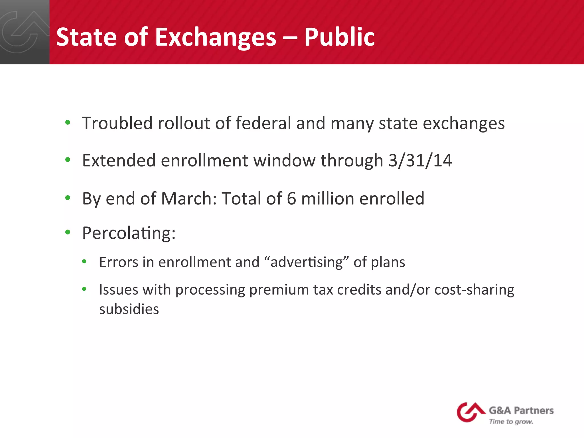 •  Troubled	
  rollout	
  of	
  federal	
  and	
  many	
  state	
  exchanges	
  
•  Extended	
  enrollment	
  window	
  through	
  3/31/14	
  
•  By	
  end	
  of	
  March:	
  Total	
  of	
  6	
  million	
  enrolled	
  
•  Percola@ng:	
  
•  Errors	
  in	
  enrollment	
  and	
  “adver@sing”	
  of	
  plans	
  
•  Issues	
  with	
  processing	
  premium	
  tax	
  credits	
  and/or	
  cost-­‐sharing	
  
subsidies	
  
	
  
	
  
State	
  of	
  Exchanges	
  –	
  Public	
  
 
