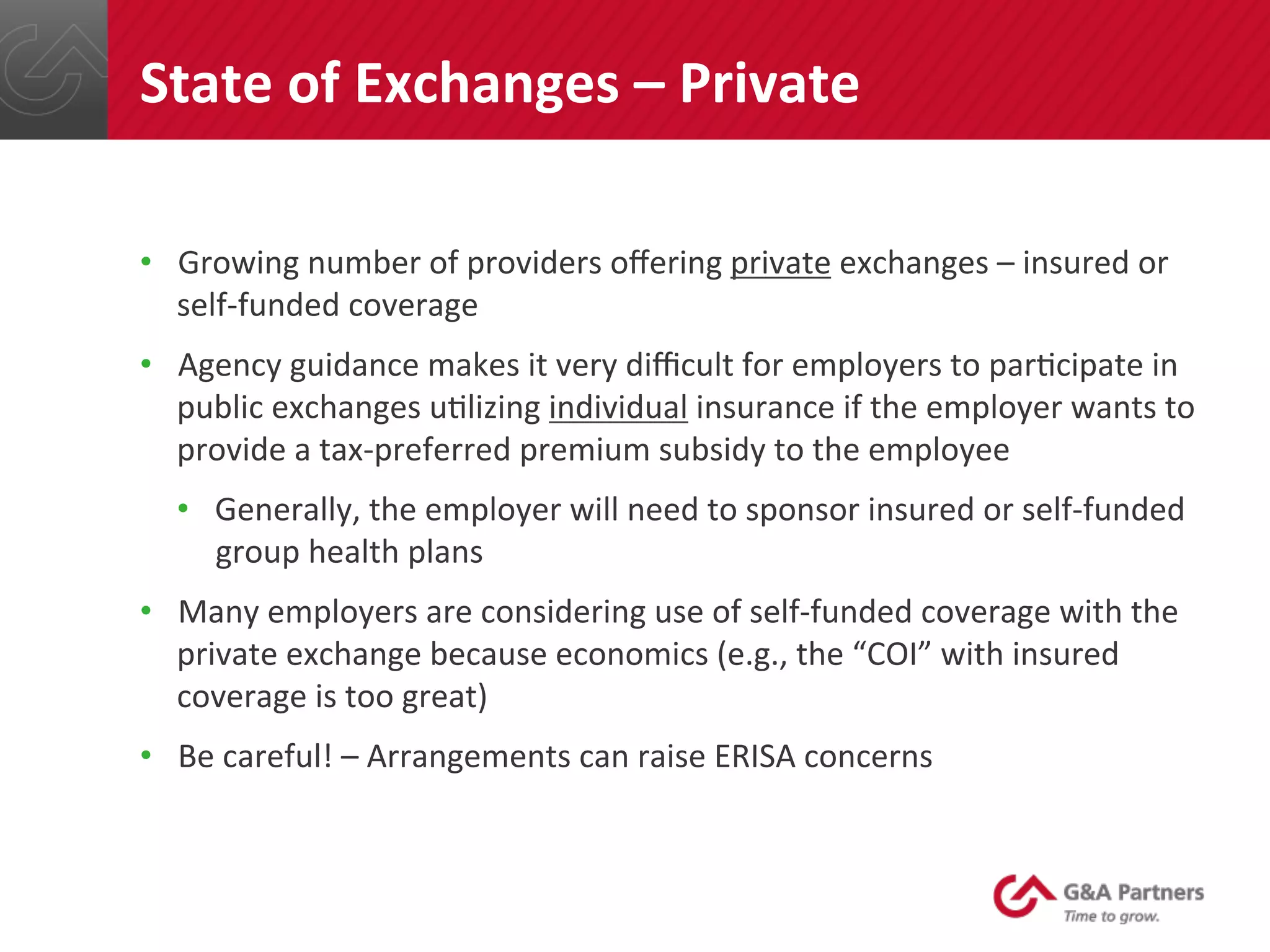 •  Growing	
  number	
  of	
  providers	
  oﬀering	
  private	
  exchanges	
  –	
  insured	
  or	
  
self-­‐funded	
  coverage	
  
•  Agency	
  guidance	
  makes	
  it	
  very	
  diﬃcult	
  for	
  employers	
  to	
  par@cipate	
  in	
  
public	
  exchanges	
  u@lizing	
  individual	
  insurance	
  if	
  the	
  employer	
  wants	
  to	
  
provide	
  a	
  tax-­‐preferred	
  premium	
  subsidy	
  to	
  the	
  employee	
  
•  Generally,	
  the	
  employer	
  will	
  need	
  to	
  sponsor	
  insured	
  or	
  self-­‐funded	
  
group	
  health	
  plans	
  
•  Many	
  employers	
  are	
  considering	
  use	
  of	
  self-­‐funded	
  coverage	
  with	
  the	
  
private	
  exchange	
  because	
  economics	
  (e.g.,	
  the	
  “COI”	
  with	
  insured	
  
coverage	
  is	
  too	
  great)	
  
•  Be	
  careful!	
  –	
  Arrangements	
  can	
  raise	
  ERISA	
  concerns	
  
	
  
	
  
State	
  of	
  Exchanges	
  –	
  Private	
  
 