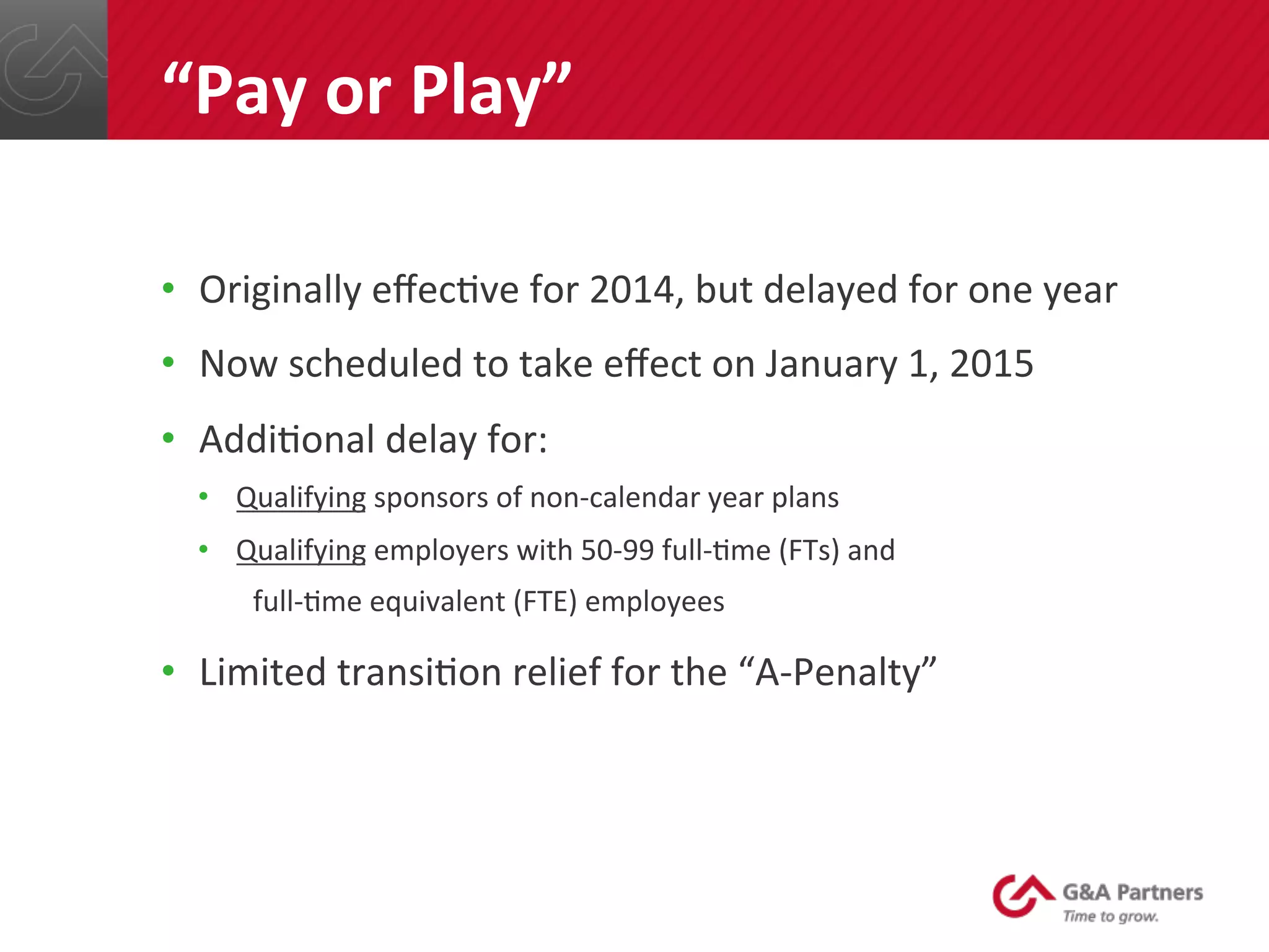 •  Originally	
  eﬀec@ve	
  for	
  2014,	
  but	
  delayed	
  for	
  one	
  year	
  
•  Now	
  scheduled	
  to	
  take	
  eﬀect	
  on	
  January	
  1,	
  2015	
  
•  Addi@onal	
  delay	
  for:	
  
•  Qualifying	
  sponsors	
  of	
  non-­‐calendar	
  year	
  plans	
  
•  Qualifying	
  employers	
  with	
  50-­‐99	
  full-­‐@me	
  (FTs)	
  and	
  	
  
	
  	
  	
  	
  full-­‐@me	
  equivalent	
  (FTE)	
  employees	
  
•  Limited	
  transi@on	
  relief	
  for	
  the	
  “A-­‐Penalty”	
  
	
  
	
  
	
  
“Pay	
  or	
  Play”	
  
 