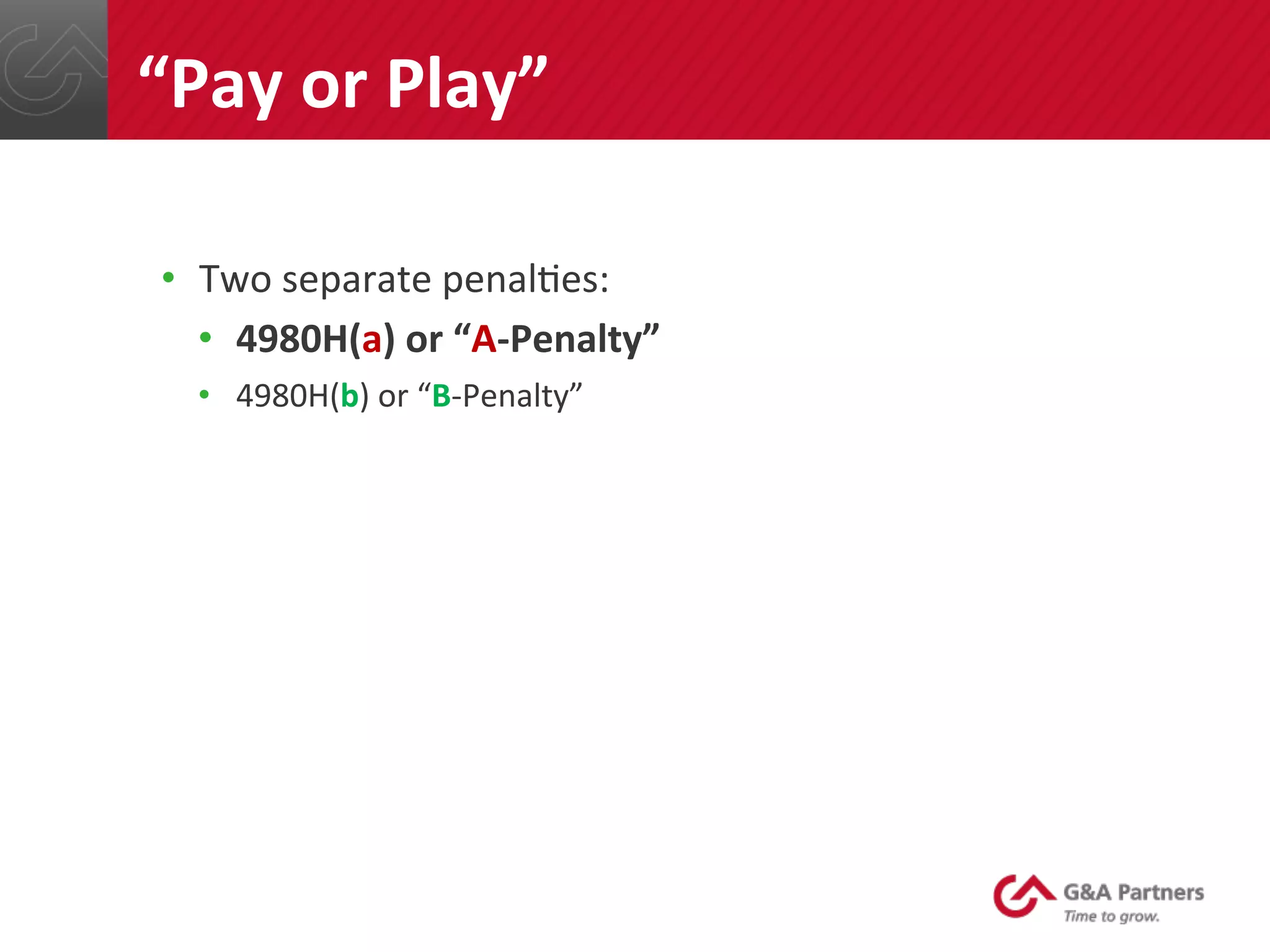 •  Two	
  separate	
  penal@es:	
  
•  4980H(a)	
  or	
  “A-­‐Penalty”	
  
•  4980H(b)	
  or	
  “B-­‐Penalty”	
  
	
  
	
  
	
  
	
  
	
  
	
  
	
  
“Pay	
  or	
  Play”	
  
 