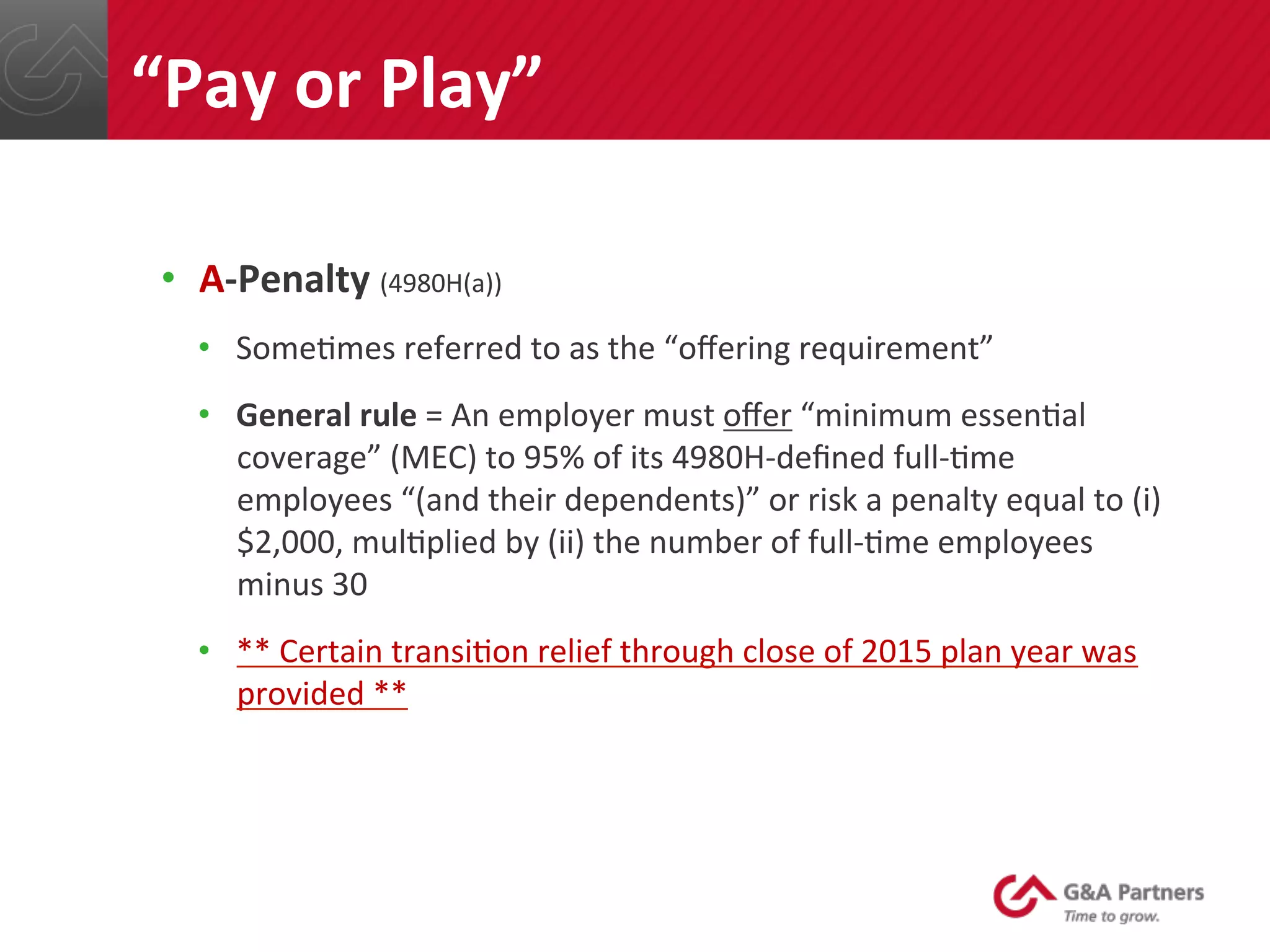 •  A-­‐Penalty	
  (4980H(a))	
  
•  Some@mes	
  referred	
  to	
  as	
  the	
  “oﬀering	
  requirement”	
  
•  General	
  rule	
  =	
  An	
  employer	
  must	
  oﬀer	
  “minimum	
  essen@al	
  
coverage”	
  (MEC)	
  to	
  95%	
  of	
  its	
  4980H-­‐deﬁned	
  full-­‐@me	
  
employees	
  “(and	
  their	
  dependents)”	
  or	
  risk	
  a	
  penalty	
  equal	
  to	
  (i)	
  
$2,000,	
  mul@plied	
  by	
  (ii)	
  the	
  number	
  of	
  full-­‐@me	
  employees	
  
minus	
  30	
  
•  **	
  Certain	
  transi@on	
  relief	
  through	
  close	
  of	
  2015	
  plan	
  year	
  was	
  
provided	
  **	
  
	
  
“Pay	
  or	
  Play”	
  
 