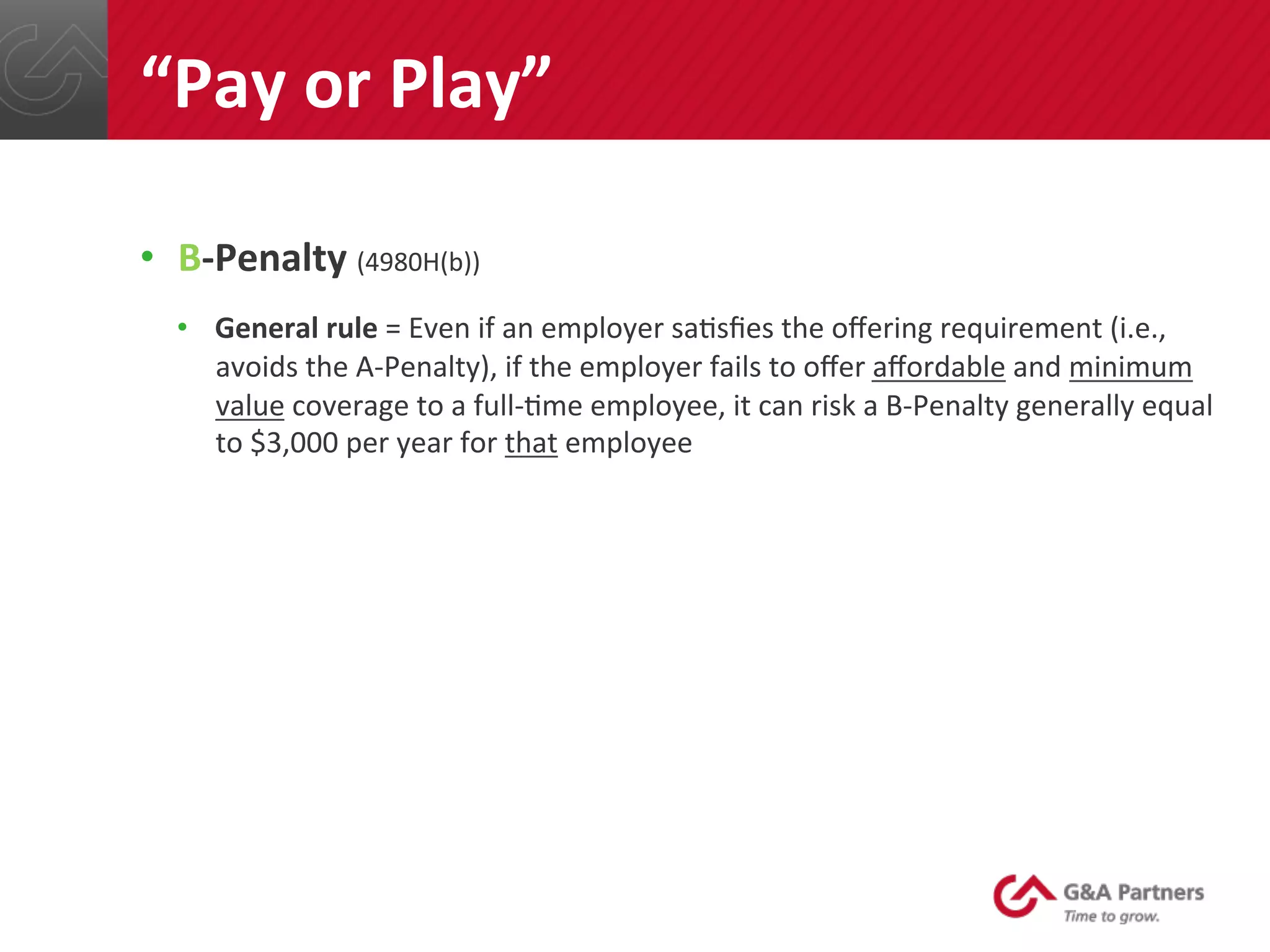 •  B-­‐Penalty	
  (4980H(b))	
  
•  General	
  rule	
  =	
  Even	
  if	
  an	
  employer	
  sa@sﬁes	
  the	
  oﬀering	
  requirement	
  (i.e.,	
  
avoids	
  the	
  A-­‐Penalty),	
  if	
  the	
  employer	
  fails	
  to	
  oﬀer	
  aﬀordable	
  and	
  minimum	
  
value	
  coverage	
  to	
  a	
  full-­‐@me	
  employee,	
  it	
  can	
  risk	
  a	
  B-­‐Penalty	
  generally	
  equal	
  
to	
  $3,000	
  per	
  year	
  for	
  that	
  employee	
  
	
  
	
  
	
  
	
  
	
  
	
  
“Pay	
  or	
  Play”	
  
 