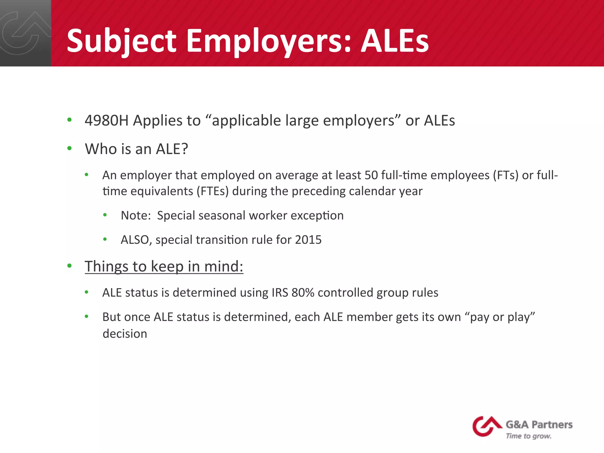 •  4980H	
  Applies	
  to	
  “applicable	
  large	
  employers”	
  or	
  ALEs	
  
•  Who	
  is	
  an	
  ALE?	
  
•  An	
  employer	
  that	
  employed	
  on	
  average	
  at	
  least	
  50	
  full-­‐@me	
  employees	
  (FTs)	
  or	
  full-­‐
@me	
  equivalents	
  (FTEs)	
  during	
  the	
  preceding	
  calendar	
  year	
  
•  Note:	
  	
  Special	
  seasonal	
  worker	
  excep@on	
  
•  ALSO,	
  special	
  transi@on	
  rule	
  for	
  2015	
  
•  Things	
  to	
  keep	
  in	
  mind:	
  
•  ALE	
  status	
  is	
  determined	
  using	
  IRS	
  80%	
  controlled	
  group	
  rules	
  
•  But	
  once	
  ALE	
  status	
  is	
  determined,	
  each	
  ALE	
  member	
  gets	
  its	
  own	
  “pay	
  or	
  play”	
  
decision	
  
	
  
	
  
Subject	
  Employers:	
  ALEs	
  
 