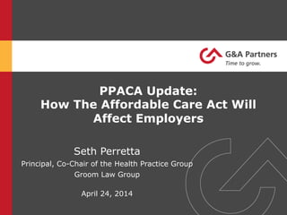 PPACA Update:
How The Affordable Care Act Will
Affect Employers
Seth Perretta
Principal, Co-Chair of the Health Practice Group
Groom Law Group
April 24, 2014
 