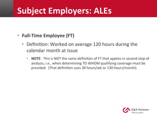 •  Full-­‐Time	
  Employee	
  (FT)	
  
•  Deﬁni@on:	
  Worked	
  on	
  average	
  120	
  hours	
  during	
  the	
  
calendar	
  month	
  at	
  issue	
  
•  NOTE:	
  	
  This	
  is	
  NOT	
  the	
  same	
  deﬁni@on	
  of	
  FT	
  that	
  applies	
  in	
  second	
  step	
  of	
  
analysis,	
  i.e.,	
  when	
  determining	
  TO	
  WHOM	
  qualifying	
  coverage	
  must	
  be	
  
provided.	
  	
  (That	
  deﬁni@on	
  uses	
  30	
  hours/wk	
  or	
  130	
  hours/month).	
  
	
  
	
  
Subject	
  Employers:	
  ALEs	
  
 