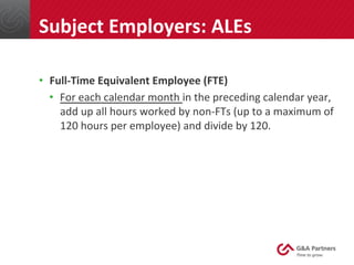 •  Full-­‐Time	
  Equivalent	
  Employee	
  (FTE)	
  
•  For	
  each	
  calendar	
  month	
  in	
  the	
  preceding	
  calendar	
  year,	
  
add	
  up	
  all	
  hours	
  worked	
  by	
  non-­‐FTs	
  (up	
  to	
  a	
  maximum	
  of	
  
120	
  hours	
  per	
  employee)	
  and	
  divide	
  by	
  120.	
  
	
  
	
  
	
  
Subject	
  Employers:	
  ALEs	
  
 