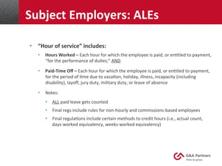 •  “Hour	
  of	
  service”	
  includes:	
  
•  Hours	
  Worked	
  –	
  Each	
  hour	
  for	
  which	
  the	
  employee	
  is	
  paid,	
  or	
  en@tled	
  to	
  payment,	
  
“for	
  the	
  performance	
  of	
  du@es;”	
  AND	
  
•  Paid-­‐Time	
  Oﬀ	
  –	
  Each	
  hour	
  for	
  which	
  the	
  employee	
  is	
  paid,	
  or	
  en@tled	
  to	
  payment,	
  
for	
  the	
  period	
  of	
  @me	
  due	
  to	
  vaca@on,	
  holiday,	
  illness,	
  incapacity	
  (including	
  
disability),	
  layoﬀ,	
  jury	
  duty,	
  military	
  duty,	
  or	
  leave	
  of	
  absence	
  
•  Notes:	
  
•  ALL	
  paid	
  leave	
  gets	
  counted	
  
•  Final	
  regs	
  include	
  rules	
  for	
  non-­‐hourly	
  and	
  commissions-­‐based	
  employees	
  
•  Final	
  regula@ons	
  include	
  certain	
  methods	
  to	
  credit	
  hours	
  (i.e.,	
  actual	
  count,	
  
days-­‐worked	
  equivalency,	
  weeks-­‐worked	
  equivalency)	
  
	
  
	
  
Subject	
  Employers:	
  ALEs	
  
 