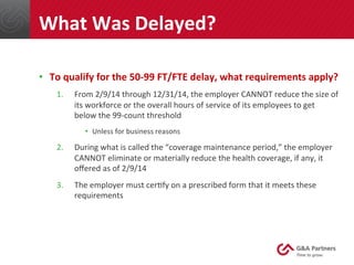•  To	
  qualify	
  for	
  the	
  50-­‐99	
  FT/FTE	
  delay,	
  what	
  requirements	
  apply?	
  
1.  From	
  2/9/14	
  through	
  12/31/14,	
  the	
  employer	
  CANNOT	
  reduce	
  the	
  size	
  of	
  
its	
  workforce	
  or	
  the	
  overall	
  hours	
  of	
  service	
  of	
  its	
  employees	
  to	
  get	
  
below	
  the	
  99-­‐count	
  threshold	
  
•  Unless	
  for	
  business	
  reasons	
  
2.  During	
  what	
  is	
  called	
  the	
  “coverage	
  maintenance	
  period,”	
  the	
  employer	
  
CANNOT	
  eliminate	
  or	
  materially	
  reduce	
  the	
  health	
  coverage,	
  if	
  any,	
  it	
  
oﬀered	
  as	
  of	
  2/9/14	
  
3.  The	
  employer	
  must	
  cer@fy	
  on	
  a	
  prescribed	
  form	
  that	
  it	
  meets	
  these	
  
requirements	
  
	
  
	
  
	
  
What	
  Was	
  Delayed?	
  
 