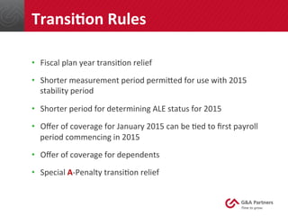 •  Fiscal	
  plan	
  year	
  transi@on	
  relief	
  
•  Shorter	
  measurement	
  period	
  permined	
  for	
  use	
  with	
  2015	
  
stability	
  period	
  
•  Shorter	
  period	
  for	
  determining	
  ALE	
  status	
  for	
  2015	
  
•  Oﬀer	
  of	
  coverage	
  for	
  January	
  2015	
  can	
  be	
  @ed	
  to	
  ﬁrst	
  payroll	
  
period	
  commencing	
  in	
  2015	
  
•  Oﬀer	
  of	
  coverage	
  for	
  dependents	
  
•  Special	
  A-­‐Penalty	
  transi@on	
  relief	
  
	
  
TransiUon	
  Rules	
  
 