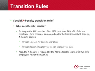 •  Special	
  A-­‐Penalty	
  transiUon	
  relief	
  
•  What	
  does	
  the	
  relief	
  provide?	
  
•  So	
  long	
  as	
  the	
  ALE	
  member	
  oﬀers	
  MEC	
  to	
  at	
  least	
  70%	
  of	
  its	
  full-­‐@me	
  
employees	
  (and	
  children,	
  as	
  required	
  under	
  the	
  transi@on	
  relief),	
  then	
  no	
  
A-­‐Penalty	
  applies	
  –	
  
•  Through	
  12/31/15	
  for	
  calendar	
  year	
  plans	
  
•  Through	
  close	
  of	
  2015	
  plan	
  year	
  for	
  non-­‐calendar	
  year	
  plans	
  
•  Also,	
  the	
  A-­‐Penalty	
  is	
  reduced	
  by	
  the	
  ALE’s	
  allocable	
  share	
  of	
  80	
  full-­‐@me	
  
employees	
  rather	
  than	
  just	
  30	
  
	
  
TransiUon	
  Rules	
  
 