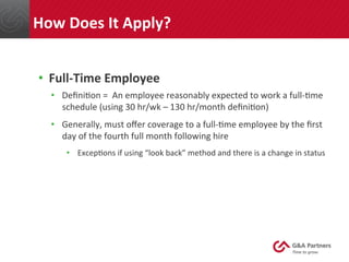•  Full-­‐Time	
  Employee	
  
•  Deﬁni@on	
  =	
  	
  An	
  employee	
  reasonably	
  expected	
  to	
  work	
  a	
  full-­‐@me	
  
schedule	
  (using	
  30	
  hr/wk	
  –	
  130	
  hr/month	
  deﬁni@on)	
  
•  Generally,	
  must	
  oﬀer	
  coverage	
  to	
  a	
  full-­‐@me	
  employee	
  by	
  the	
  ﬁrst	
  
day	
  of	
  the	
  fourth	
  full	
  month	
  following	
  hire	
  
•  Excep@ons	
  if	
  using	
  “look	
  back”	
  method	
  and	
  there	
  is	
  a	
  change	
  in	
  status	
  
	
  
	
  
	
  
	
  
	
  
How	
  Does	
  It	
  Apply?	
  
 