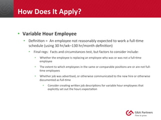 •  Variable	
  Hour	
  Employee	
  
•  Deﬁni@on	
  =	
  	
  An	
  employee	
  not	
  reasonably	
  expected	
  to	
  work	
  a	
  full-­‐@me	
  
schedule	
  (using	
  30	
  hr/wk–130	
  hr/month	
  deﬁni@on)	
  
•  Final	
  regs:	
  	
  Facts	
  and	
  circumstances	
  test,	
  but	
  factors	
  to	
  consider	
  include:	
  
•  Whether	
  the	
  employee	
  is	
  replacing	
  an	
  employee	
  who	
  was	
  or	
  was	
  not	
  a	
  full-­‐@me	
  
employee	
  
•  The	
  extent	
  to	
  which	
  employees	
  in	
  the	
  same	
  or	
  comparable	
  posi@ons	
  are	
  or	
  are	
  not	
  full-­‐
@me	
  employees	
  
•  Whether	
  job	
  was	
  adver@sed,	
  or	
  otherwise	
  communicated	
  to	
  the	
  new	
  hire	
  or	
  otherwise	
  
documented	
  as	
  full-­‐@me	
  
•  Consider	
  crea@ng	
  wrinen	
  job	
  descrip@ons	
  for	
  variable	
  hour	
  employees	
  that	
  
explicitly	
  set	
  out	
  the	
  hours	
  expecta@on	
  
	
  
	
  
	
  
How	
  Does	
  It	
  Apply?	
  
 