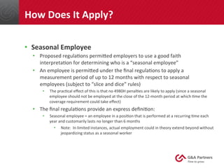 •  Seasonal	
  Employee	
  
•  Proposed	
  regula@ons	
  permined	
  employers	
  to	
  use	
  a	
  good	
  faith	
  
interpreta@on	
  for	
  determining	
  who	
  is	
  a	
  “seasonal	
  employee”	
  
•  An	
  employee	
  is	
  permined	
  under	
  the	
  ﬁnal	
  regula@ons	
  to	
  apply	
  a	
  
measurement	
  period	
  of	
  up	
  to	
  12	
  months	
  with	
  respect	
  to	
  seasonal	
  
employees	
  (subject	
  to	
  “slice	
  and	
  dice”	
  rules)	
  
•  The	
  prac@cal	
  eﬀect	
  of	
  this	
  is	
  that	
  no	
  4980H	
  penal@es	
  are	
  likely	
  to	
  apply	
  (since	
  a	
  seasonal	
  
employee	
  should	
  not	
  be	
  employed	
  at	
  the	
  close	
  of	
  the	
  12-­‐month	
  period	
  at	
  which	
  @me	
  the	
  
coverage	
  requirement	
  could	
  take	
  eﬀect)	
  
•  The	
  ﬁnal	
  regula@ons	
  provide	
  an	
  express	
  deﬁni@on:	
  
•  Seasonal	
  employee	
  =	
  an	
  employee	
  in	
  a	
  posi@on	
  that	
  is	
  performed	
  at	
  a	
  recurring	
  @me	
  each	
  
year	
  and	
  customarily	
  lasts	
  no	
  longer	
  than	
  6	
  months	
  
•  Note:	
  	
  In	
  limited	
  instances,	
  actual	
  employment	
  could	
  in	
  theory	
  extend	
  beyond	
  without	
  
jeopardizing	
  status	
  as	
  a	
  seasonal	
  worker	
  
	
  
	
  
How	
  Does	
  It	
  Apply?	
  
 