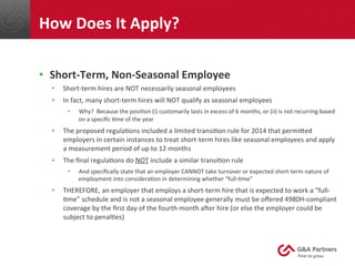 •  Short-­‐Term,	
  Non-­‐Seasonal	
  Employee	
  
•  Short-­‐term	
  hires	
  are	
  NOT	
  necessarily	
  seasonal	
  employees	
  
•  In	
  fact,	
  many	
  short-­‐term	
  hires	
  will	
  NOT	
  qualify	
  as	
  seasonal	
  employees	
  
•  Why?	
  	
  Because	
  the	
  posi@on	
  (i)	
  customarily	
  lasts	
  in	
  excess	
  of	
  6	
  months,	
  or	
  (ii)	
  is	
  not	
  recurring	
  based	
  
on	
  a	
  speciﬁc	
  @me	
  of	
  the	
  year	
  
•  The	
  proposed	
  regula@ons	
  included	
  a	
  limited	
  transi@on	
  rule	
  for	
  2014	
  that	
  permined	
  
employers	
  in	
  certain	
  instances	
  to	
  treat	
  short-­‐term	
  hires	
  like	
  seasonal	
  employees	
  and	
  apply	
  
a	
  measurement	
  period	
  of	
  up	
  to	
  12	
  months	
  
•  The	
  ﬁnal	
  regula@ons	
  do	
  NOT	
  include	
  a	
  similar	
  transi@on	
  rule	
  
•  And	
  speciﬁcally	
  state	
  that	
  an	
  employer	
  CANNOT	
  take	
  turnover	
  or	
  expected	
  short-­‐term	
  nature	
  of	
  
employment	
  into	
  considera@on	
  in	
  determining	
  whether	
  “full-­‐@me”	
  
•  THEREFORE,	
  an	
  employer	
  that	
  employs	
  a	
  short-­‐term	
  hire	
  that	
  is	
  expected	
  to	
  work	
  a	
  “full-­‐
@me”	
  schedule	
  and	
  is	
  not	
  a	
  seasonal	
  employee	
  generally	
  must	
  be	
  oﬀered	
  4980H-­‐compliant	
  
coverage	
  by	
  the	
  ﬁrst	
  day	
  of	
  the	
  fourth	
  month	
  aqer	
  hire	
  (or	
  else	
  the	
  employer	
  could	
  be	
  
subject	
  to	
  penal@es)	
  	
  
	
  
	
  
How	
  Does	
  It	
  Apply?	
  
 