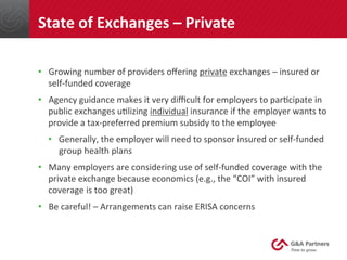•  Growing	
  number	
  of	
  providers	
  oﬀering	
  private	
  exchanges	
  –	
  insured	
  or	
  
self-­‐funded	
  coverage	
  
•  Agency	
  guidance	
  makes	
  it	
  very	
  diﬃcult	
  for	
  employers	
  to	
  par@cipate	
  in	
  
public	
  exchanges	
  u@lizing	
  individual	
  insurance	
  if	
  the	
  employer	
  wants	
  to	
  
provide	
  a	
  tax-­‐preferred	
  premium	
  subsidy	
  to	
  the	
  employee	
  
•  Generally,	
  the	
  employer	
  will	
  need	
  to	
  sponsor	
  insured	
  or	
  self-­‐funded	
  
group	
  health	
  plans	
  
•  Many	
  employers	
  are	
  considering	
  use	
  of	
  self-­‐funded	
  coverage	
  with	
  the	
  
private	
  exchange	
  because	
  economics	
  (e.g.,	
  the	
  “COI”	
  with	
  insured	
  
coverage	
  is	
  too	
  great)	
  
•  Be	
  careful!	
  –	
  Arrangements	
  can	
  raise	
  ERISA	
  concerns	
  
	
  
	
  
State	
  of	
  Exchanges	
  –	
  Private	
  
 
