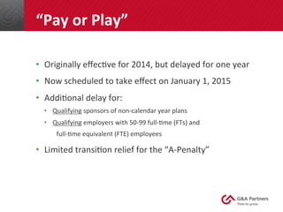 •  Originally	
  eﬀec@ve	
  for	
  2014,	
  but	
  delayed	
  for	
  one	
  year	
  
•  Now	
  scheduled	
  to	
  take	
  eﬀect	
  on	
  January	
  1,	
  2015	
  
•  Addi@onal	
  delay	
  for:	
  
•  Qualifying	
  sponsors	
  of	
  non-­‐calendar	
  year	
  plans	
  
•  Qualifying	
  employers	
  with	
  50-­‐99	
  full-­‐@me	
  (FTs)	
  and	
  	
  
	
  	
  	
  	
  full-­‐@me	
  equivalent	
  (FTE)	
  employees	
  
•  Limited	
  transi@on	
  relief	
  for	
  the	
  “A-­‐Penalty”	
  
	
  
	
  
	
  
“Pay	
  or	
  Play”	
  
 