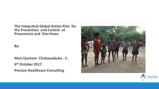 The Integrated Global Action Plan for
the Prevention and Control of
Pneumonia and Diarrhoea
By:
Mazi Ejeckam Chukwuebuka . C.
6th October 2017
Preston Healthcare Consulting
 