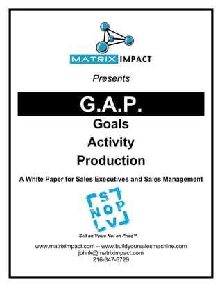 Presents


                   G.A.P.
                    Goals
                   Activity
                  Production
A White Paper for Sales Executives and Sales Management




                   Sell on Value Not on Price™

    www.matriximpact.com – www.buildyoursalesmachine.com
                  johnk@matriximpact.com
                        216-347-6729
 