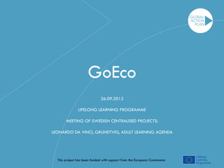 GoEco 
26.09.2013 
LIFELONG LEARNING PROGRAMME 
MEETING OF SWEDISH CENTRALISED PROJECTS: 
LEONARDO DA VINCI, GRUNDTVIG, ADULT LEARNING AGENDA 
This project has been funded with support from the European Commission 
 